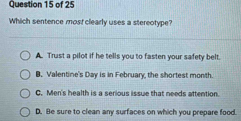 Which sentence most clearly uses a stereotype?
A. Trust a pilot if he tells you to fasten your safety belt.
B. Valentine's Day is in February, the shortest month.
C. Men's health is a serious issue that needs attention.
D. Be sure to clean any surfaces on which you prepare food.