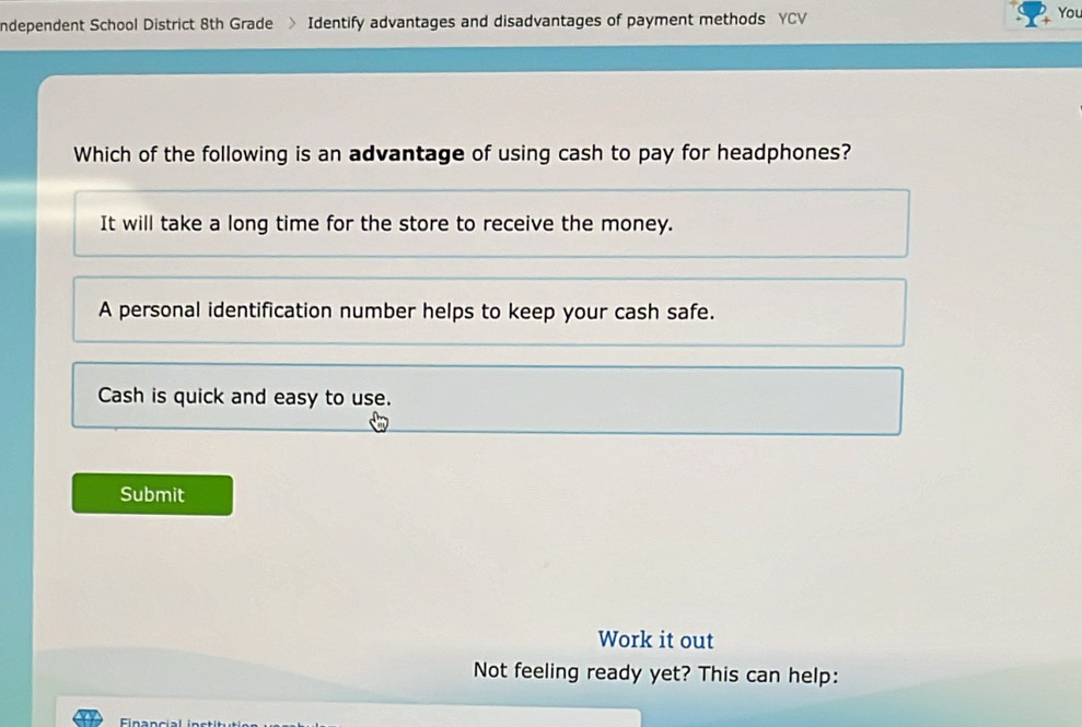 ndependent School District 8th Grade > Identify advantages and disadvantages of payment methods YCV
You
Which of the following is an advantage of using cash to pay for headphones?
It will take a long time for the store to receive the money.
A personal identification number helps to keep your cash safe.
Cash is quick and easy to use.
Submit
Work it out
Not feeling ready yet? This can help: