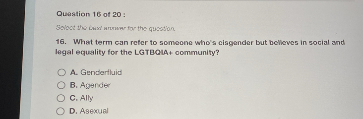 Select the best answer for the question.
16. What term can refer to someone who's cisgender but believes in social and
legal equality for the LGTBQIA+ community?
A. Genderfluid
B. Agender
C. Ally
D. Asexual