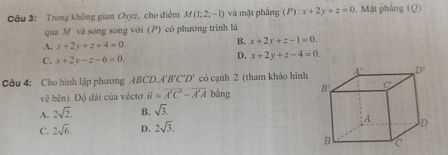 Trong không gian Oxyz, cho điểm M(1;2;-1) và mặt phẳng (P) : x+2y+z=0. Mặt phăng (Q)
qua M và song song với (P) có phương trình là
A. x+2y+z+4=0.
B. x+2y+z-1=0.
C. x+2y-z-6=0.
D. x+2y+z-4=0.
Câu 4:  Cho hình lập phương ABCD.. A'B'C'D' có cạnh 2 (tham khảo hình
vẽ bên). Độ dài của véctơ overline u=overline A'C'-overline A'A bằng
A. 2sqrt(2).
B. sqrt(3).
C. 2sqrt(6). D. 2sqrt(3).