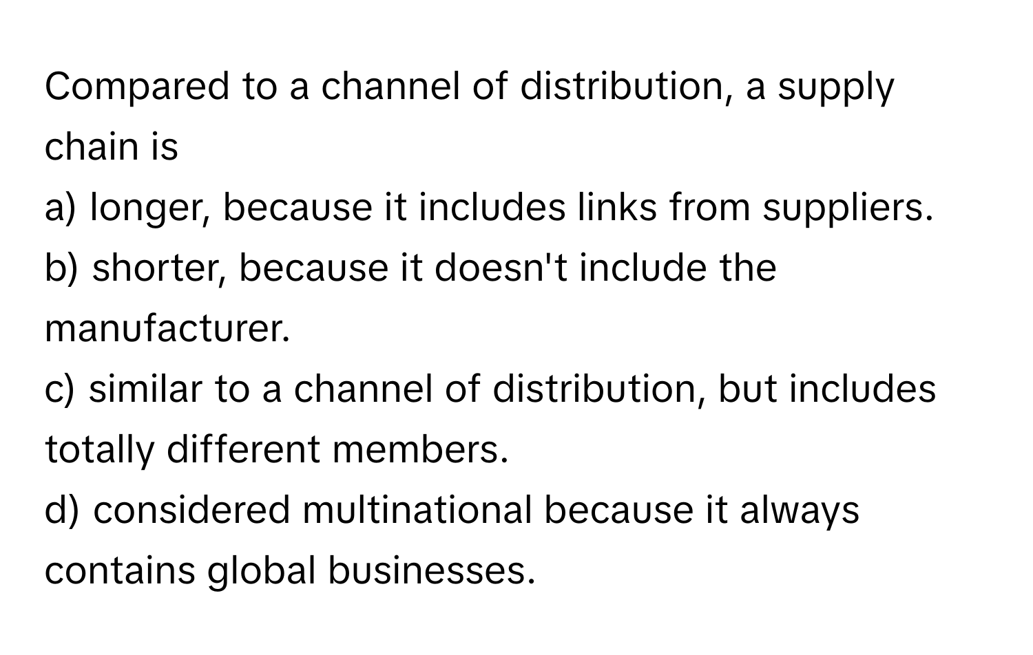 Compared to a channel of distribution, a supply chain is
a) longer, because it includes links from suppliers.
b) shorter, because it doesn't include the manufacturer.
c) similar to a channel of distribution, but includes totally different members.
d) considered multinational because it always contains global businesses.