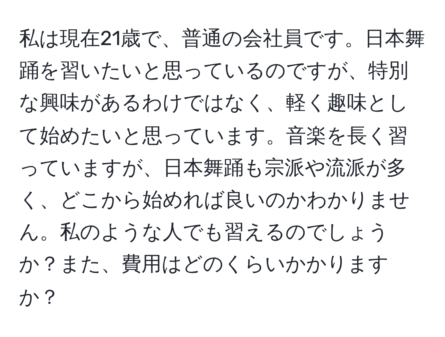 私は現在21歳で、普通の会社員です。日本舞踊を習いたいと思っているのですが、特別な興味があるわけではなく、軽く趣味として始めたいと思っています。音楽を長く習っていますが、日本舞踊も宗派や流派が多く、どこから始めれば良いのかわかりません。私のような人でも習えるのでしょうか？また、費用はどのくらいかかりますか？