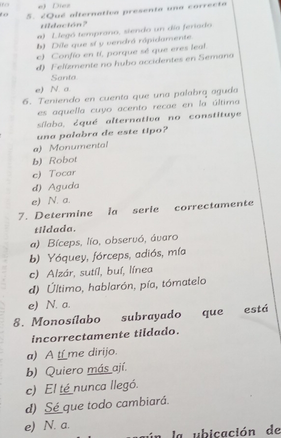 ito e) Diez
to 5. ¿Qué alternativa presenta una correcta
tildación?
a) L legó temprano, siendo un día feriado
b) Dile que sí y vendrá rápidamente.
c) Confío en tí, porque sé que eres leal.
d) Felízmente no hubo accidentes en Semana
Santa
e) N. a.
6. Teniendo en cuenta que una palabrą aguda
es aquella cuyo acento recae en la última
sílaba, ¿qué alternativa no constituye
una palabra de este tipo?
a) Monumental
b) Robot
c) Tocar
d) Aguda
e) N. a.
7. Determine la serie correctamente
tildada.
a) Bíceps, lío, observó, ávaro
b) Yóquey, fórceps, adiós, mía
c) Alzár, sutíl, buí, línea
d) Último, hablarón, pía, tómatelo
e) N. a.
8. Monosílabo subrayado que está
incorrectamente tildado.
a) A t_me dirijo.
b) Quiero más ají.
c) El té nunca llegó.
d) Sé_que todo cambiará.
e) N. a.
ún la ubicación de