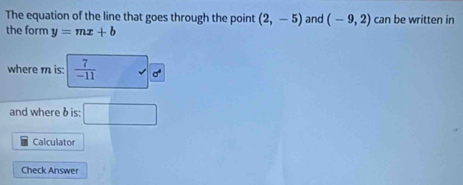 The equation of the line that goes through the point (2,-5) and (-9,2) can be written in 
the form y=mx+b
where m is:  7/-11 . 0 
and where b is: □ 
Calculator 
Check Answer