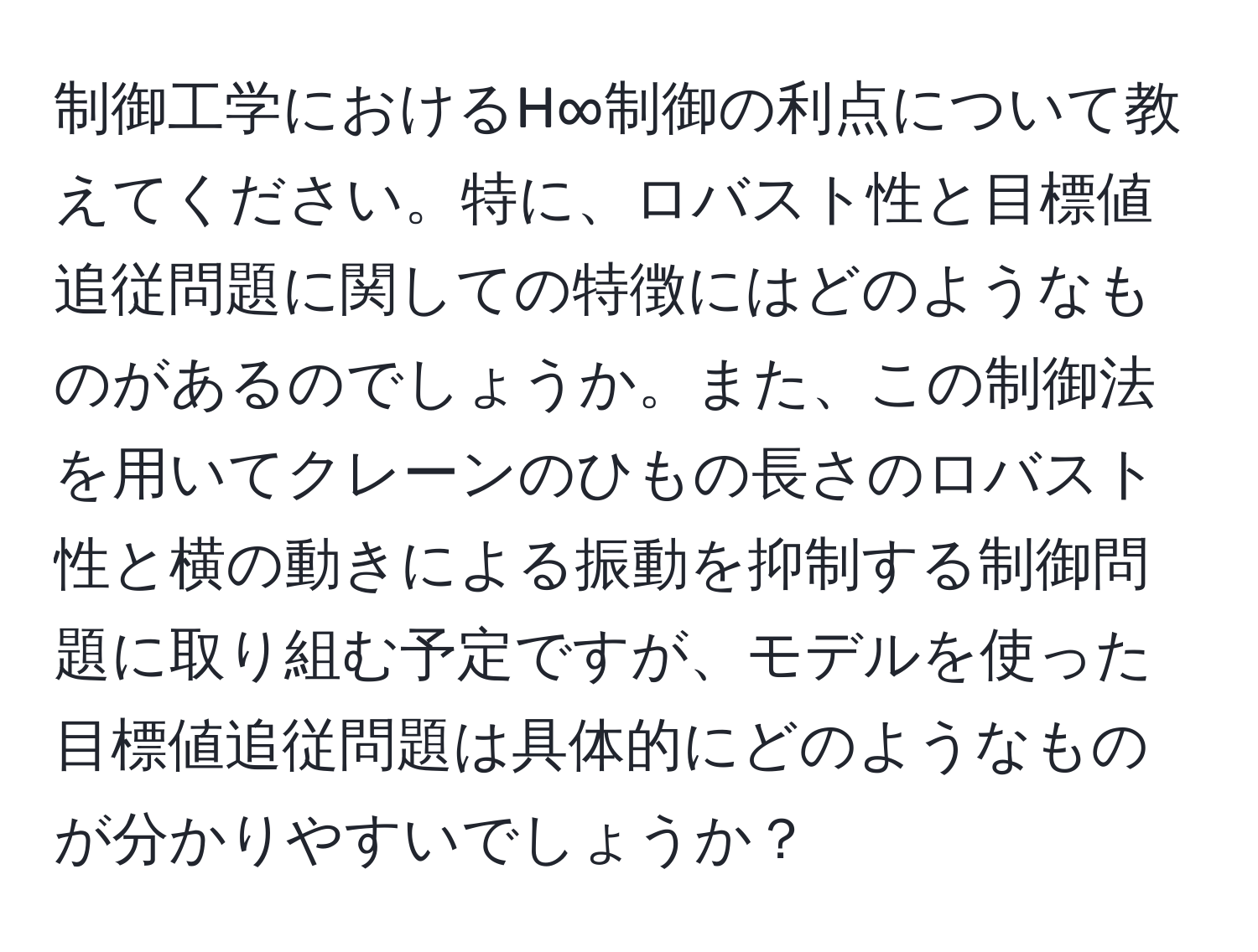 制御工学におけるH∞制御の利点について教えてください。特に、ロバスト性と目標値追従問題に関しての特徴にはどのようなものがあるのでしょうか。また、この制御法を用いてクレーンのひもの長さのロバスト性と横の動きによる振動を抑制する制御問題に取り組む予定ですが、モデルを使った目標値追従問題は具体的にどのようなものが分かりやすいでしょうか？