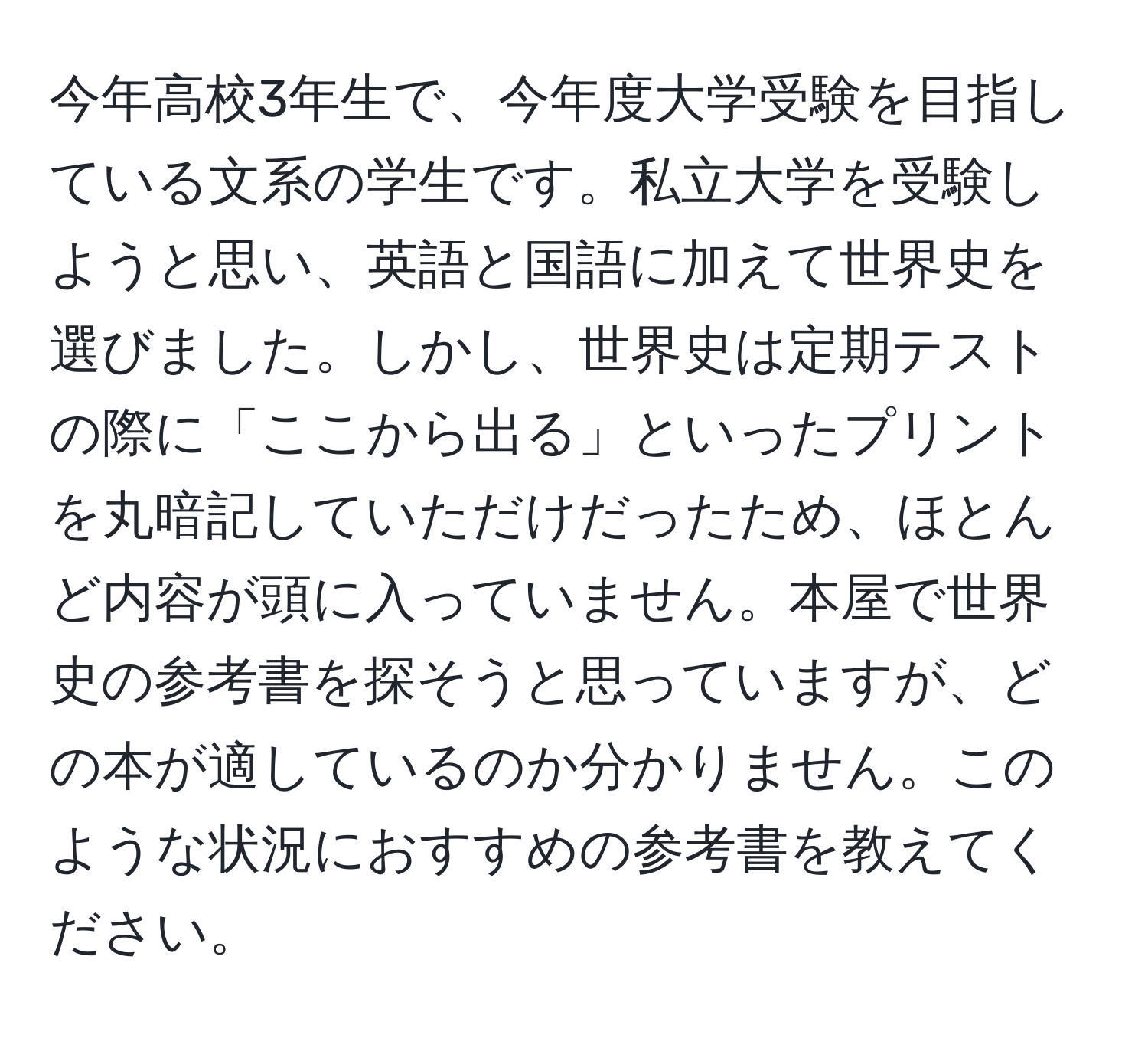 今年高校3年生で、今年度大学受験を目指している文系の学生です。私立大学を受験しようと思い、英語と国語に加えて世界史を選びました。しかし、世界史は定期テストの際に「ここから出る」といったプリントを丸暗記していただけだったため、ほとんど内容が頭に入っていません。本屋で世界史の参考書を探そうと思っていますが、どの本が適しているのか分かりません。このような状況におすすめの参考書を教えてください。