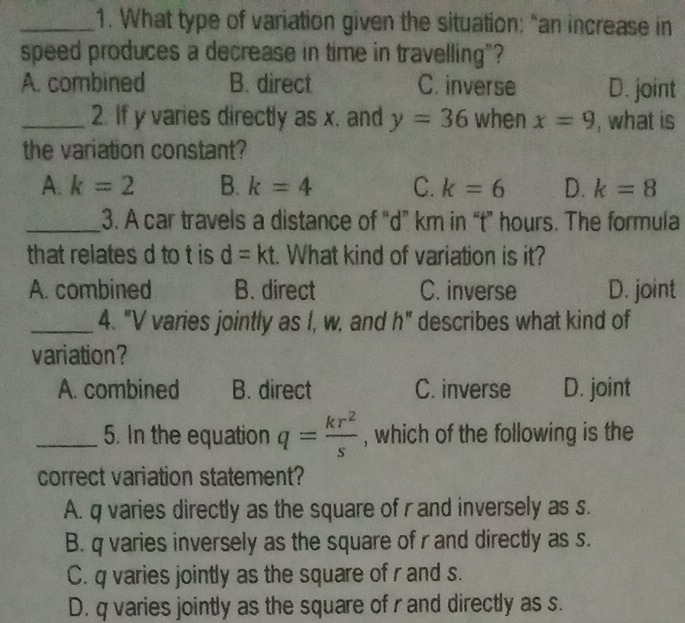 What type of variation given the situation: “an increase in
speed produces a decrease in time in travelling"?
A. combined B. direct C. inverse D. joint
_2. If y varies directly as x, and y=36 when x=9 , what is
the variation constant?
A. k=2 B. k=4 C. k=6 D. k=8
_3. A car travels a distance of “ d ” km in “ t ” hours. The formula
that relates d to t is d=kt :. What kind of variation is it?
A. combined B. direct C. inverse D. joint
_4. "V varies jointly as I, w, and h" describes what kind of
variation?
A. combined B. direct C. inverse D. joint
_5. In the equation q= kr^2/s  , which of the following is the
correct variation statement?
A. q varies directly as the square of r and inversely as s.
B. q varies inversely as the square of r and directly as s.
C. q varies jointly as the square of r and s.
D. q varies jointly as the square of r and directly as s.