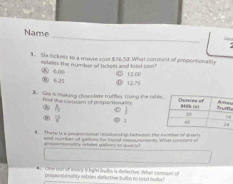 Name
Loss
.
1. Six tickets to a movie cost $76.50. What constant of proportionality
relates the number of tickets and total cost?
A 6.00
12.00
⑥ 6.25
⑩ 12.75
2. Gia is making chocolate truffles. Using the tablles
find the constant of proportionality.
②  8/15   1/2  6
⑧  15/8  ③ 2
3. There is a proportional relationship benween the 
and nummber of gattons for tiquid measurements. What corsstant of
roportionallty refates gallons to quar t 
4. One out of every 9 light bulbs is defective. What constant of
proportionality relates defective bulbs to total bulbs?