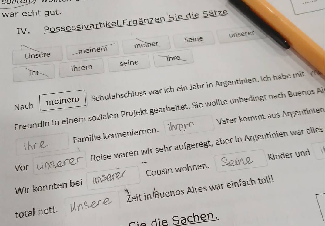 sonter 
war echt gut. 
IV. Possessivartikel.Ergänzen Sie die Sätze 
unserer 
Unsere _meinem meiner Seine 
ihre_ 
ihr ihrem seine 
Nach meinem Schulabschluss war ich ein Jahr in Argentinien. Ich habe mit 
Freundin in einem sozialen Projekt gearbeitet. Sie wollte unbedingt nach Buenos Ai 
ihr Familie kennenlernen. Vater kommt aus Argentinien 
Reise waren wir sehr aufgeregt, aber in Argentinien war alles 
Vor 
Wir konnten bei Cousin wohnen. Kinder und 
total nett. Žeit in Buenos Aires war einfach toll! 
Cie die Sachen.