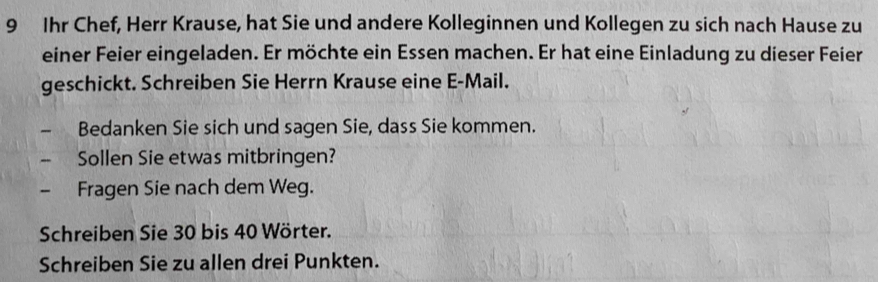 Ihr Chef, Herr Krause, hat Sie und andere Kolleginnen und Kollegen zu sich nach Hause zu 
einer Feier eingeladen. Er möchte ein Essen machen. Er hat eine Einladung zu dieser Feier 
geschickt. Schreiben Sie Herrn Krause eine E-Mail. 
、 Bedanken Sie sich und sagen Sie, dass Sie kommen. 
Sollen Sie etwas mitbringen? 
Fragen Sie nach dem Weg. 
Schreiben Sie 30 bis 40 Wörter. 
Schreiben Sie zu allen drei Punkten.