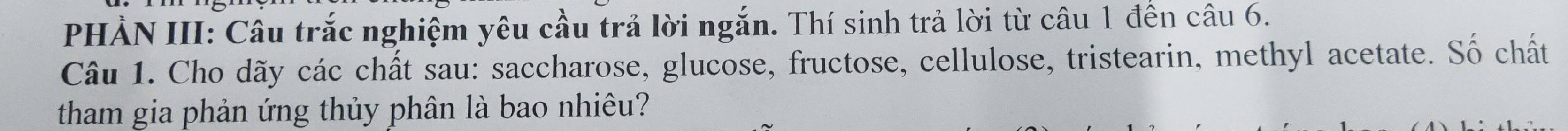 PHẢN III: Câu trắc nghiệm yêu cầu trả lời ngắn. Thí sinh trả lời từ câu 1 đến câu 6. 
Câu 1. Cho dãy các chất sau: saccharose, glucose, fructose, cellulose, tristearin, methyl acetate. Số chất 
tham gia phản ứng thủy phân là bao nhiêu?