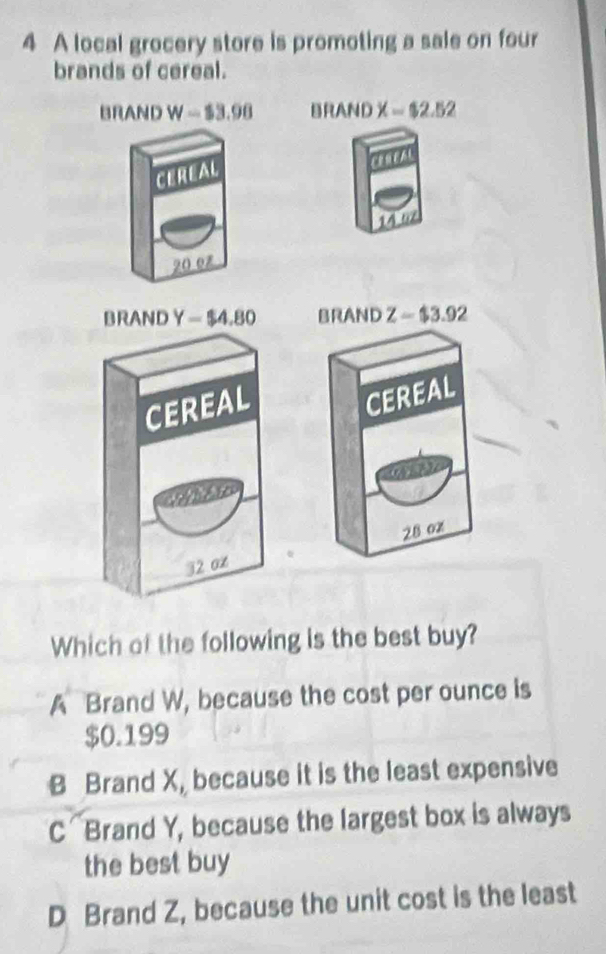 A local grocery store is promoting a sale on four
brands of cereal.
BRAND W-$3.98 DIIA ND X=$2.52
CEREAL
CEREAL
14 t
20 0z
BRAND Y=$4.80 BRAND Z=$3.92
CEREAL
CEREAL
19
28 0z
32 0∞
Which of the following is the best buy?
A Brand W, because the cost per ounce is
$0.199
B Brand X, because it is the least expensive
C Brand Y, because the largest box is always
the best buy
D Brand Z, because the unit cost is the least