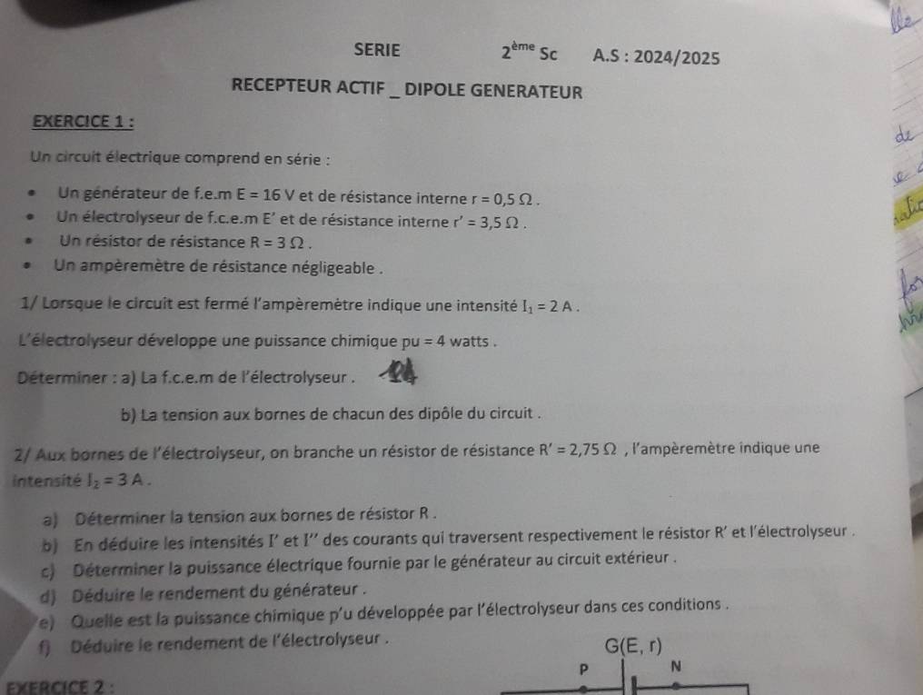 SERIE 2^(eme)Sc A.S :20 24/2025 
RECEPTEUR ACTIF _ DIPOLE GENERATEUR 
EXERCICE 1 : 
Un circuit électrique comprend en série : 
Un générateur de f.e.m E=16V et de résistance interne r=0,5Omega. 
Un électrolyseur de f.c.e.m E' et de résistance interne r'=3,5Omega. 
Un résistor de résistance R=3Omega. 
Un ampèremètre de résistance négligeable . 
1/ Lorsque le circuit est fermé l'ampèremètre indique une intensité I_1=2A. 
L'électrolyseur développe une puissance chimique pu=4 watts. 
Déterminer : a) La f.c.e.m de l'électrolyseur . 
b) La tension aux bornes de chacun des dipôle du circuit . 
2/ Aux bornes de l'électrolyseur, on branche un résistor de résistance R'=2,75Omega , l'ampèremètre indique une 
intensité I_2=3A. 
a) Déterminer la tension aux bornes de résistor R. 
b) En déduire les intensités I' et I'' des courants qui traversent respectivement le résistor R' et l'électrolyseur . 
c) Déterminer la puissance électrique fournie par le générateur au circuit extérieur . 
d) Déduire le rendement du générateur . 
e) Quelle est la puissance chimique p'u développée par l'électrolyseur dans ces conditions . 
f) Déduire le rendement de l'électrolyseur .
G(E,r)
P N 
EXERCICE 2 :