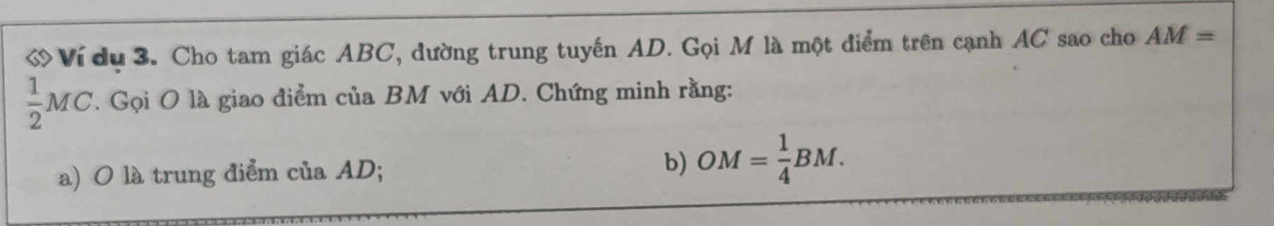 Ví dụ 3. Cho tam giác ABC, đường trung tuyến AD. Gọi M là một điểm trên cạnh AC sao cho AM=
 1/2 MC. Gọi O là giao điểm của BM với AD. Chứng minh rằng: 
a) O là trung điểm của AD; b) OM= 1/4 BM.