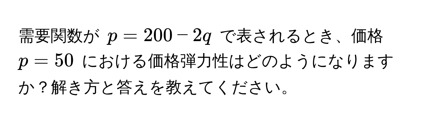 需要関数が $p = 200 - 2q$ で表されるとき、価格 $p = 50$ における価格弾力性はどのようになりますか？解き方と答えを教えてください。