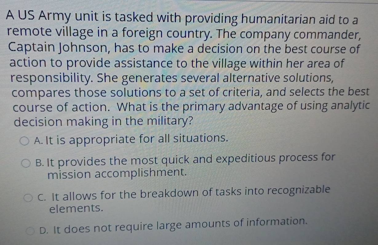 A US Army unit is tasked with providing humanitarian aid to a
remote village in a foreign country. The company commander,
Captain Johnson, has to make a decision on the best course of
action to provide assistance to the village within her area of
responsibility. She generates several alternative solutions,
compares those solutions to a set of criteria, and selects the best
course of action. What is the primary advantage of using analytic
decision making in the military?
A. It is appropriate for all situations.
B. It provides the most quick and expeditious process for
mission accomplishment.
C. It allows for the breakdown of tasks into recognizable
elements.
D. It does not require large amounts of information.