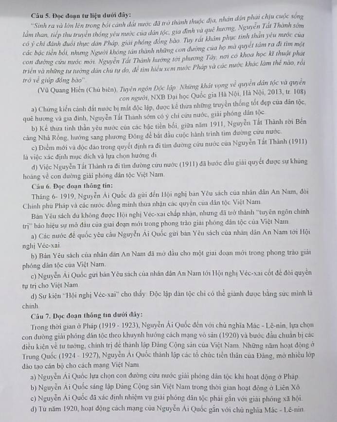 Đọc đoạn tư liệu dưới đây:
'Sinh ra và lớn lên trong bối cảnh đất nược đã trở thành thuộc địa, nhân dân phải chịu cuộc sống
lầm than, tiếp thu truyền thống yêu nước của dân tộc, gia định và quê hương, Nguyễn Tất Thành sớm
có ý chí đánh đuổi thực dân Pháp, giải phóng đồng bào. Tuy rất khẩm phục tinh thần yêu nước của
các bậc tiền bởi, nhưng Người không tán thành những con đường của họ mà quyết tầm ra đi tìm một
con đường cứu nước mới. Nguyễn Tất Thành hướng tới phương Tây, nơi co khoa học kĩ thuật phát
triển và những tư tưởng dân chú tự do, để tìm hiểu xem nước Pháp và các nước khác làm thể nào, rồi
trò 1sqrt(c) giúp đóng bào'
(Vũ Quang Hiến (Chủ biên), Tuyên ngôn Độc lập Những khát vọng ve^(frac 2)e quyền dân tộc và quyền
con người, NXB Đại học Quốc gia Hà Nội, Hà Nội, 2013, tr. 108)
a) Chứng kiến cảnh đất nước bị mắt độc lập, được kể thưa những truyền thống tốt đẹp của dân tộc,
quê hương và gia đình, Nguyễn Tất Thành sớm có ý chỉ cứu nước, giải phóng dân tộc
b) Kể thừa tinh thần yêu nước của các bậc tiền bối, giữa năm 1911, Nguyễn Tất Thành rời Bến
cảng Nhà Rồng, hướng sang phương Đông để bắt đầu cuộc hành trình tìm đường cứu nước.
c) Điểm mới và độc đảo trong quyết định ra đi tim đường cứu nước của Nguyễn Tất Thành (1911)
là việc xác định mục dích và lựa chọn hướng di
d) Việc Nguyễn Tất Thành ra đi tìm đường cứu nước (1911) đã bước đầu giải quyết được sự khủng
hoàng về con đường giải phóng dân tộc Việt Nam
Cầu 6. Đọc đoạn thông tin:
Tháng 6- 1919, Nguyễn Ải Quốc đã gửi đến Hội nghị bản Yêu sách của nhân dân An Nam, đòi
Chính phú Pháp và các nước đồng minh thừa nhận các quyền của dân tộc Việt Nam
Bản Yêu sách du không được Hội nghị Véc-xai chấp nhận, nhưng đã trở thành '''tuyên ngôn chính
trị'' báo hiệu sự mở đầu của giai đoạn mới trong phong trào giải phóng dân tộc của Việt Nam
a) Các nước để quốc yêu câu Nguyễn Ái Quốc gửi bản Yêu sách của nhân dân An Nam tới Hội
nghj Véc-xai
b) Bản Yêu sách của nhân dân An Nam đã mở đầu cho một giai đoạn mới trong phong trào giải
phóng dân tộc của Việt Nam.
c) Nguyễn Ái Quốc gửi bản Yêu sách của nhân dân An Nam tới Hội nghị Véc-xai cốt để đòi quyền
tụ trị cho Việt Nam
d) Sự kiện 'Hội nghị Vée-xai' cho thấy Độc lập dân tộc chỉ có thể giành được bằng sức mình lã
chinh
Câu 7. Đọc đoạn thông tin dưới đây:
Trong thời gian ở Pháp (1919 - 1923), Nguyễn Ái Quốc đến với chủ nghĩa Mác - Lê-nin, lựa chọn
con đường giải phóng dân tộc theo khuynh hướng cách mạng vô sản (1920) và bước đầu chuẩn bị các
điều kiện về tư tướng, chính trị để thành lập Đảng Cộng sản của Việt Nam. Những năm hoạt động ở
Trung Quốc (1924 - 1927), Nguyễn Ái Quốc thành lập các tổ chức tiền thân của Đảng, mở nhiều lớp
dào tạo cán bộ cho cách mạng Việt Nam
a) Nguyễn Ải Quốc lựa chọn con đường cứu nước giải phóng dân tộc khi hoạt động ở Pháp
b) Nguyễn Ải Quốc sáng lập Đảng Cộng sản Việt Nam trong thời gian hoạt động ở Liên Xô
c) Nguyễn Ái Quốc đã xác định nhiệm vụ giải phóng dân tộc phải gắn với giải phóng xã hội.
d) Tù năm 1920, hoạt động cách mạng của Nguyễn Ái Quốc gắn với chủ nghĩa Mác - Lê-nin