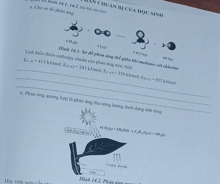 sắi hình 14.1, 14.2, trá lời câu hỏi; 
HAN chuán bị của học sinh 
a. Cho sơ đồ phân ứng: 
+
CH_4(g)
)
Cl_1(g) CH, Cl(g)
Hình 14.1. Sơ đồ phản ứng thế giữa khi methane với chlorine 
(1/ a 
Tinh biến thiên enthalpy chuẩn của phản ứng trên, biết: 
_ 
_ 
_ E_C-H=413kJ/mol, E_C1-C1=243kJ/mol, E_C-C1=339kJ/mol, E_H-C1=427 kJ/mol. 
b. Phân ứng quang hợp là phản ứng thu năng lượng dưới dạng ánh sáng 
Ảnh sang một trời
6CO_2(g)+6H_2O(l)to C_6H_12O_4(s)+6O_2(g)
33 
Carbon dioxide 
Nước 
Hình 14.2. Phân ứng au 
Hy tính xem cần n