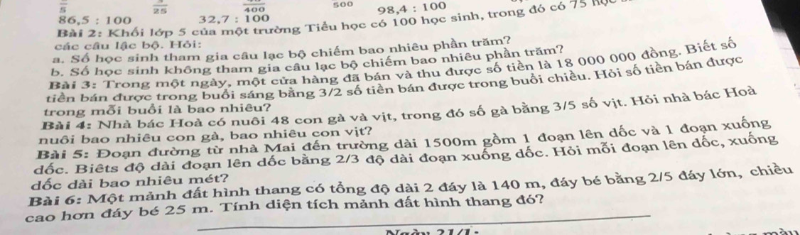 overline s
frac 400 500 98, 4:100
ối lớp 5 củ Từng Tiểu học có 100 học sinh, trong đó có 75 hộc
86.5:100 3 2, 7:100
các câu lậc bộ. Hỏi: 
a. Số học sinh tham gia câu lạc bộ chiếm bao nhiêu phần trăm? 
b. Số học sinh không tham gia câu lạc bộ chiếm bao nhiêu phần trăm? 
Bài 3: Trong một ngày, một cửa hàng đã bán và thu được số tiền là 18 000 000 đồng. Biết số 
tiền bán được trong buổi sáng bằng 3/2 số tiền bán được trong buổi chiều. Hỏi số tiền bán được 
Bài 4: Nhà bác Hoà có nuôi 48 con gà và vịt, trong đó số gà bằng 3/5 số vịt. Hỏi nhà bác Hoà 
trong mỗi buổi là bao nhiêu? 
nuôi bao nhiêu con gà, bao nhiêu con vịt? 
Bài 5: Đoạn đường từ nhà Mai đến trường dài 1500m gồm 1 đoạn lên dốc và 1 đoạn xuống 
đốc. Biêts độ dài đoạn lên dốc bằng 2/3 độ dài đoạn xuống dốc. Hỏi mỗi đoạn lên dốc, xuống 
dốc dài bao nhiêu mét? 
Bài 6: Một mảnh đất hình thang có tổng độ dài 2 đáy là 140 m, đáy bé bằng 2/5 đáy lớn, chiều 
cao hơn đáy bé 25 m. Tính diện tích mảnh đất hình thang đó?