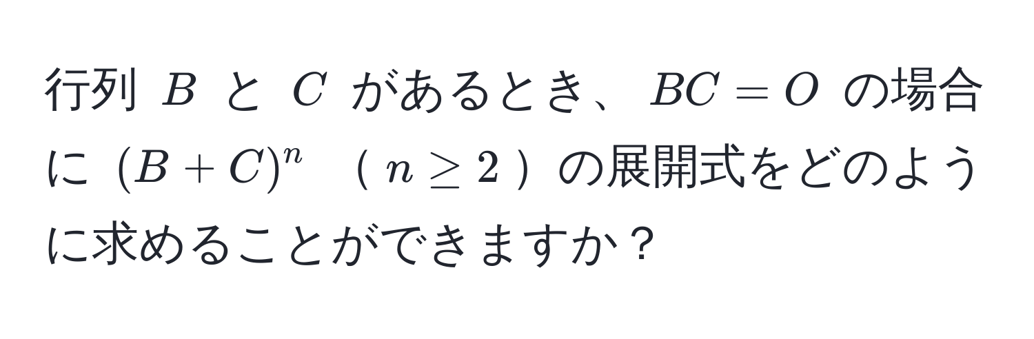 行列 ( B ) と ( C ) があるとき、( BC = O ) の場合に ( (B + C)^n ) ( n ≥ 2 )の展開式をどのように求めることができますか？