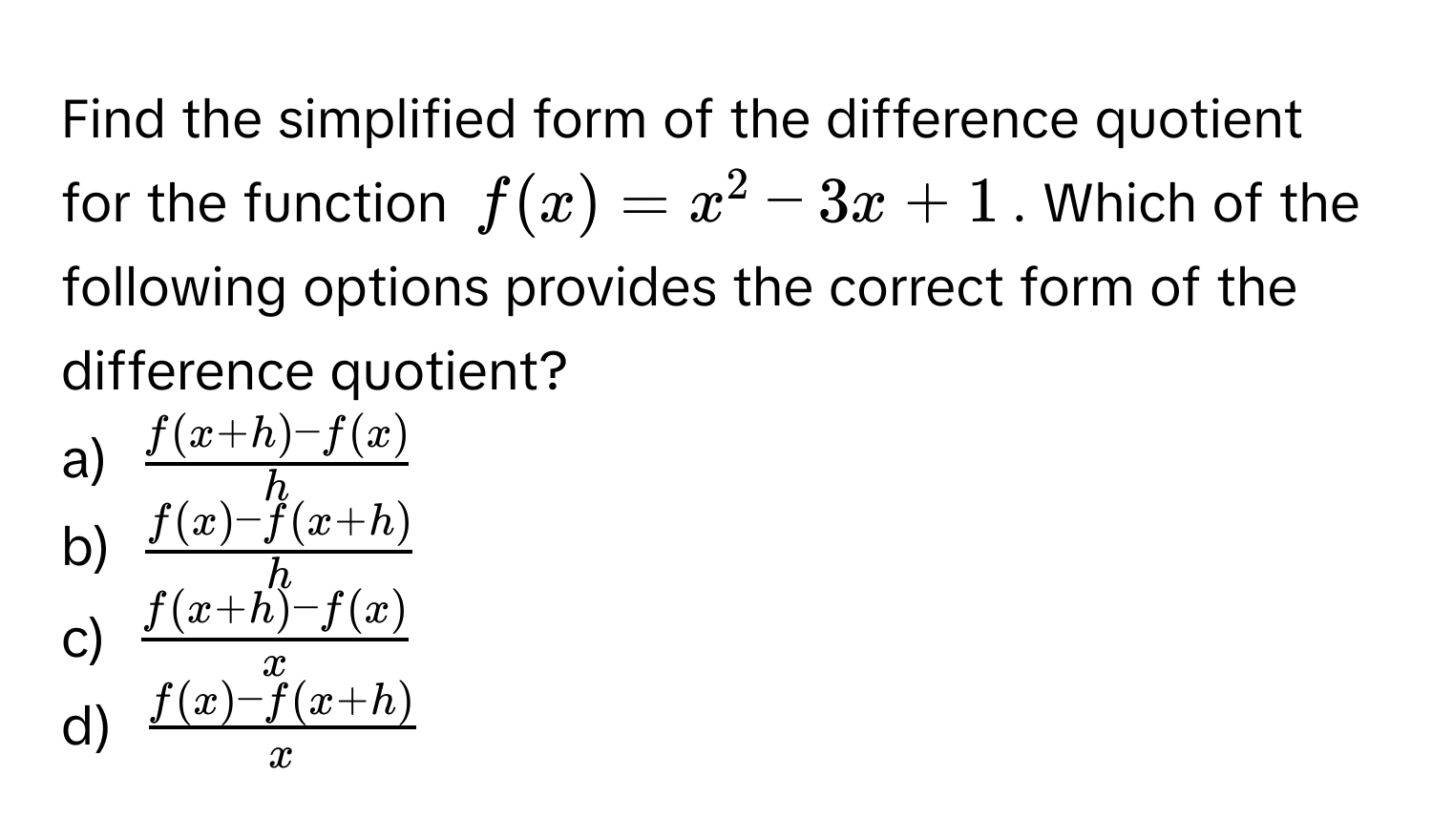 Find the simplified form of the difference quotient for the function $f(x) = x^(2 - 3x + 1$. Which of the following options provides the correct form of the difference quotient?

a) $fracf(x+h) - f(x))h$
b) $ (f(x) - f(x+h))/h $
c) $ (f(x+h) - f(x))/x $
d) $ (f(x) - f(x+h))/x $