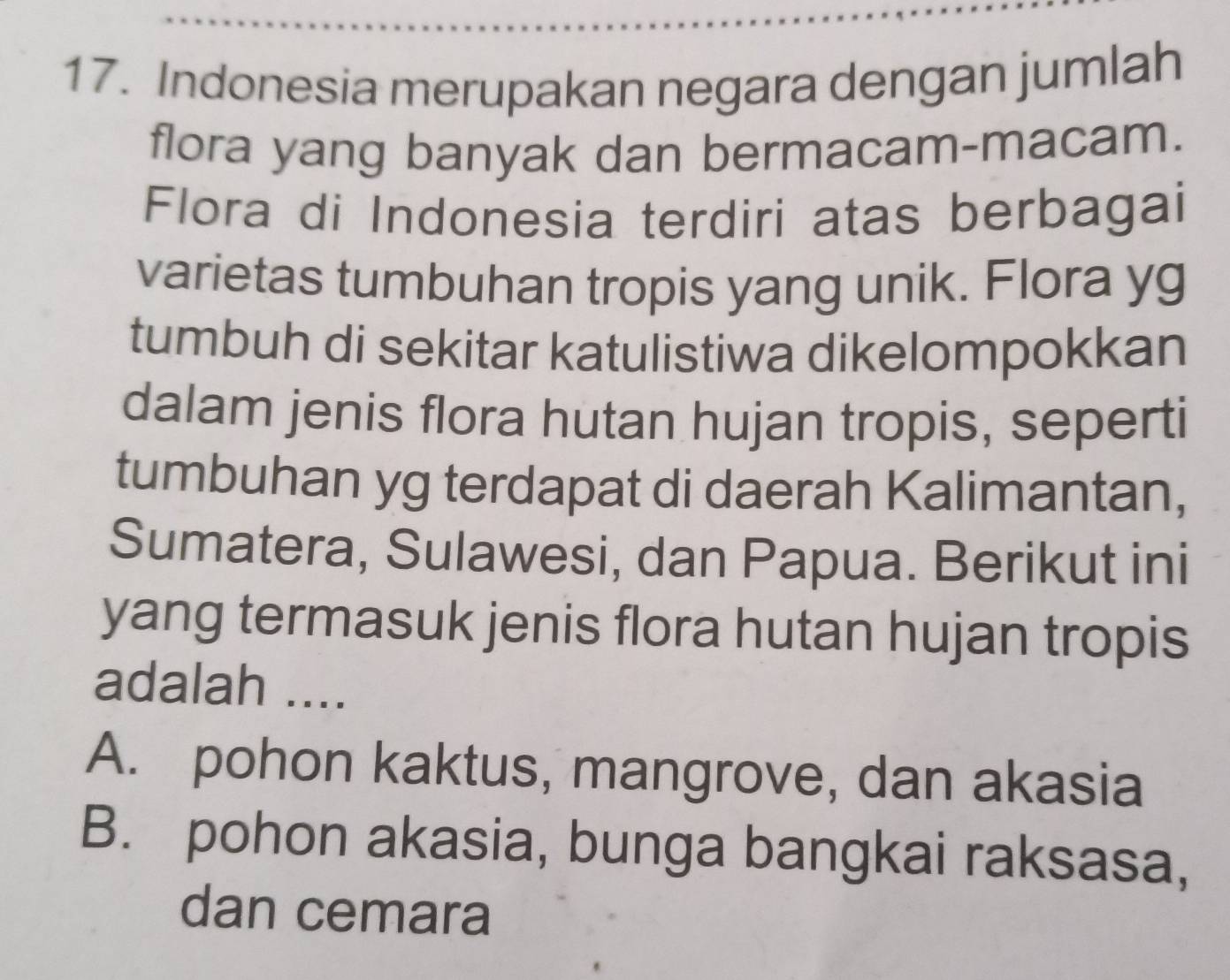 Indonesia merupakan negara dengan jumlah
flora yang banyak dan bermacam-macam.
Flora di Indonesia terdiri atas berbagai
varietas tumbuhan tropis yang unik. Flora yg
tumbuh di sekitar katulistiwa dikelompokkan
dalam jenis flora hutan hujan tropis, seperti
tumbuhan yg terdapat di daerah Kalimantan,
Sumatera, Sulawesi, dan Papua. Berikut ini
yang termasuk jenis flora hutan hujan tropis
adalah ....
A. pohon kaktus, mangrove, dan akasia
B. pohon akasia, bunga bangkai raksasa,
dan cemara