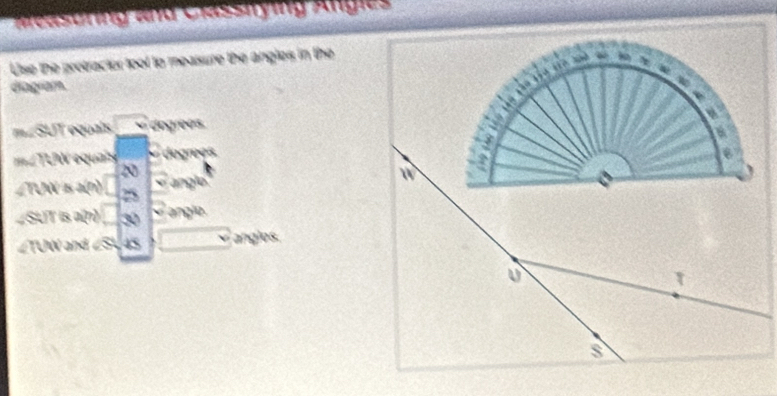 Measuring and Classitying Angie 
Use the protractor toot to measure the angles in the 
diagram. 
quals dngrees 
LTLW equais dugrees 
2 
ngl 
TUN 5 25
∠SUT is a(n) 30 anglo
∠TUW and 45 anglos