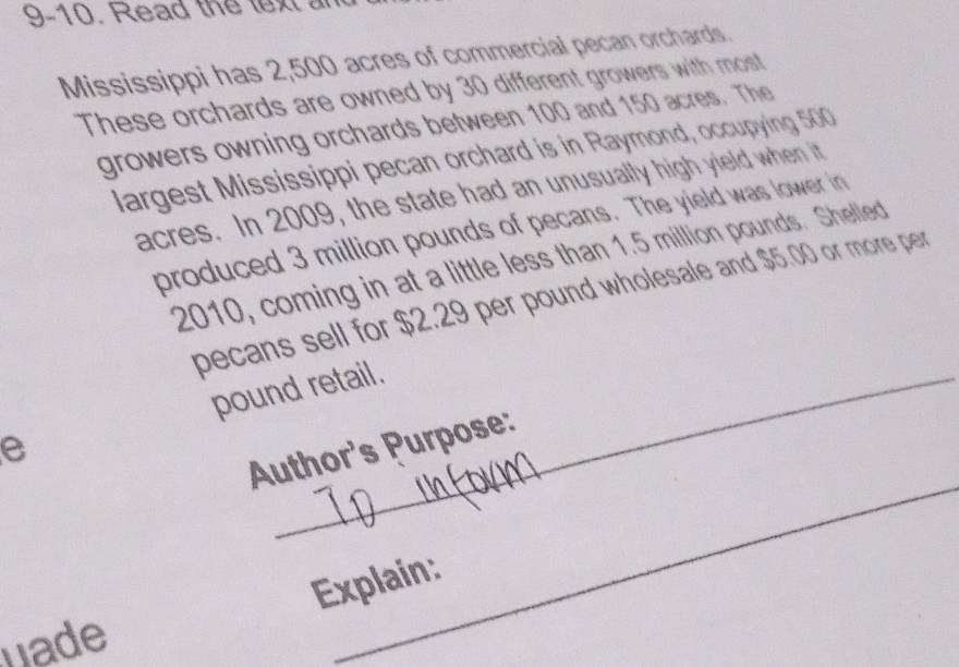 9-10. Read the text an 
Mississippi has 2,500 acres of commercial pecan orchards. 
These orchards are owned by 30 different growers with most 
growers owning orchards between 100 and 150 acres. The 
largest Mississippi pecan orchard is in Raymond, occupying 500
acres. In 2009, the state had an unusually high yield when it 
produced 3 million pounds of pecans. The yield was lower in 
2010, coming in at a little less than 1.5 million pounds. Shelled 
pecans sell for $2.29 per pound wholesale and $5.00 or more per 
pound retail. 
e 
_ 
Author's Purpose: 
Explain: 
hade