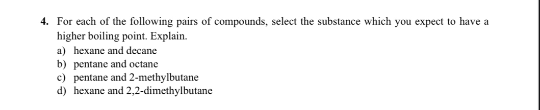 For each of the following pairs of compounds, select the substance which you expect to have a 
higher boiling point. Explain. 
a) hexane and decane 
b) pentane and octane 
c) pentane and 2 -methylbutane 
d) hexane and 2,2 -dimethylbutane