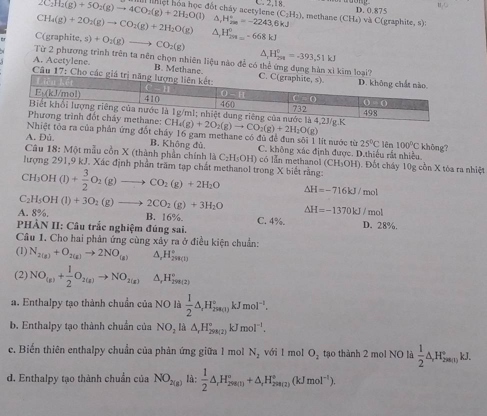 tuong
C. 2,18. D. 0.875
2C_2H_2(g)+5O_2(g)to 4CO_2(g)+2H_2O(l) I lhiệt hóa học đốt cháy acetylene (C_2H_2) , methane (CH₄) và C(graphite, s):
CH_4(g)+2O_2(g)to CO_2(g)+2H_2O(g) △ _rH_(298)°=-2243,6kJ
C(
tr graphite,s)+O_2(g)to CO_2(g) △ _rH_(298=)^0-668kJ
△ _rH_(298)^0=-393,51kJ
Từ 2 phương trình trên ta nên chọn nhiên liệu nào để có thể ứng dụng hàn xì kim loại?
A. Acetylene. B. Methane.
Câu 17: Cho các giá t
CH_4(g)+2O_2(g)to CO_2(g)+2H_2O(g)
Nhiệt tỏa ra của phản ứng đốt cháy 16 gam methane có đủ đề đun sôi 1 lít nước từ 25°C lên 100°C không?
A. Đủ, B. Không đủ. C. không xác định được. D.thiếu rất nhiều.
Câu 18: Một mẫu cồn X (thành phần chính là C_2H_5OH) có lẫn methanol (CH_3OH). Đốt cháy 10g cồn X tỏa ra nhiệt
lượng 291,9 kJ. Xác định phần trăm tạp chất methanol trong X biết rằng:
CH_3OH(l)+ 3/2 O_2(g)to CO_2(g)+2H_2O
△ H=-716kJ/mol
C_2H_5OH(l)+3O_2(g)to 2CO_2(g)+3H_2O
△ H=-1370kJ/mol
A. 8%. B. 16%. C. 4%. D. 28%.
PHÀN II: Câu trắc nghiệm đúng sai.
Câu 1. Cho hai phản ứng cùng xảy ra ở điều kiện chuẩn:
(1) N_2(g)+O_2(g)to 2NO_(g) △ _rH_(298(1))°
(2) NO_(g)+ 1/2 O_2(g)to NO_2(g) △ _rH_(298(2))°
a. Enthalpy tạo thành chuẩn của NO là  1/2 △ _rH_(298(1))°kJmol^(-1).
b. Enthalpy tạo thành chuẩn của NO_2 là △ _rH_(298(2))°kJmol^(-1).
c. Biến thiên enthalpy chuẩn của phản ứng giữa 1 mol N_2 với l mol O_2 tạo thành 2 mol NO là  1/2 △ _rH_(298(1))°kJ.
d. Enthalpy tạo thành chuẩn của NO_2(g) là:  1/2 △ _rH_(298(1))°+△ _rH_(298(2))°(kJmol^(-1)).