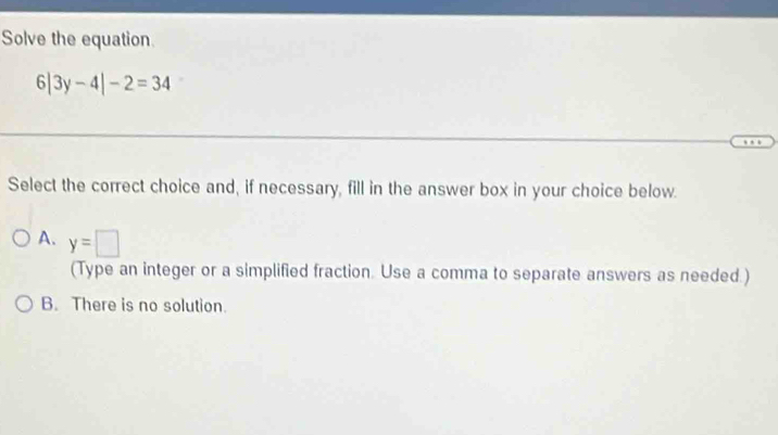 Solve the equation.
6|3y-4|-2=34
Select the correct choice and, if necessary, fill in the answer box in your choice below.
A. y=□
(Type an integer or a simplified fraction. Use a comma to separate answers as needed.)
B. There is no solution.