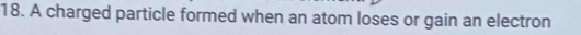A charged particle formed when an atom loses or gain an electron