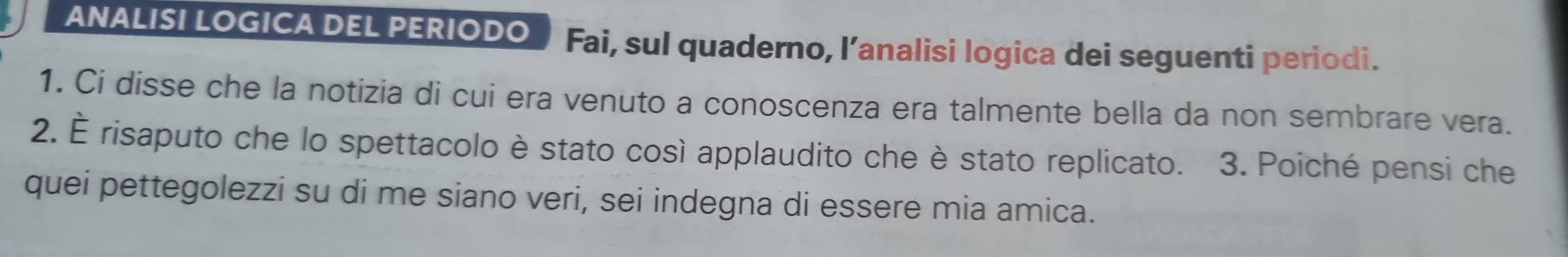 ANALISI LOGICA DEL PERIODO Fai, sul quaderno, l’analisi logica dei seguenti periodi. 
1. Ci disse che la notizia di cui era venuto a conoscenza era talmente bella da non sembrare vera. 
2. É risaputo che lo spettacolo è stato così applaudito che è stato replicato. 3. Poiché pensi che 
quei pettegolezzi su di me siano veri, sei indegna di essere mia amica.