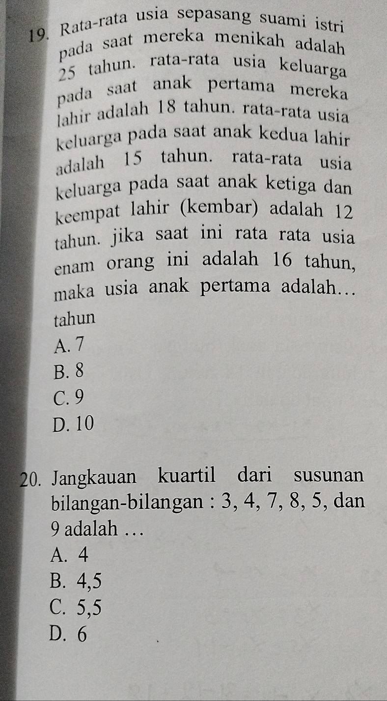 Rata-rata usia sepasang suami istri
pada saat mereka menikah adalah
25 tahun. rata-rata usia keluarga
pada saat anak pertama mereka 
Iahir adalah 18 tahun. rata-rata usia
keluarga pada saat anak kedua lahir 
adalah 15 tahun. rata-rata usia
keluarga pada saat anak ketiga dan 
keempat lahir (kembar) adalah 12
tahun. jika saat ini rata rata usia
enam orang ini adalah 16 tahun,
maka usia anak pertama adalah...
tahun
A. 7
B. 8
C. 9
D. 10
20. Jangkauan kuartil dari susunan
bilangan-bilangan : 3, 4, 7, 8, 5, dan
9 adalah …
A. 4
B. 4, 5
C. 5, 5
D. 6