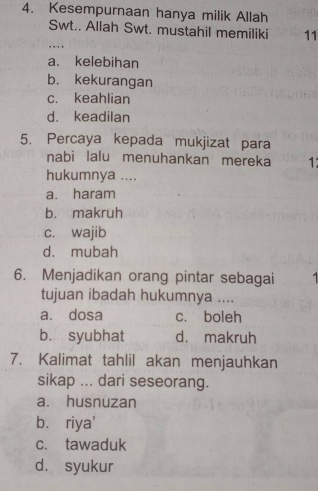 Kesempurnaan hanya milik Allah
Swt.. Allah Swt. mustahil memiliki 11
…
a. kelebihan
b. kekurangan
c. keahlian
d. keadilan
5. Percaya kepada mukjizat para
nabi lalu menuhankan mereka 1
hukumnya ....
a. haram
b. makruh
c. wajib
d. mubah
6. Menjadikan orang pintar sebagai 1
tujuan ibadah hukumnya ....
a. dosa c. boleh
b. syubhat d. makruh
7. Kalimat tahlil akan menjauhkan
sikap ... dari seseorang.
a. husnuzan
b. riya'
c. tawaduk
d. syukur