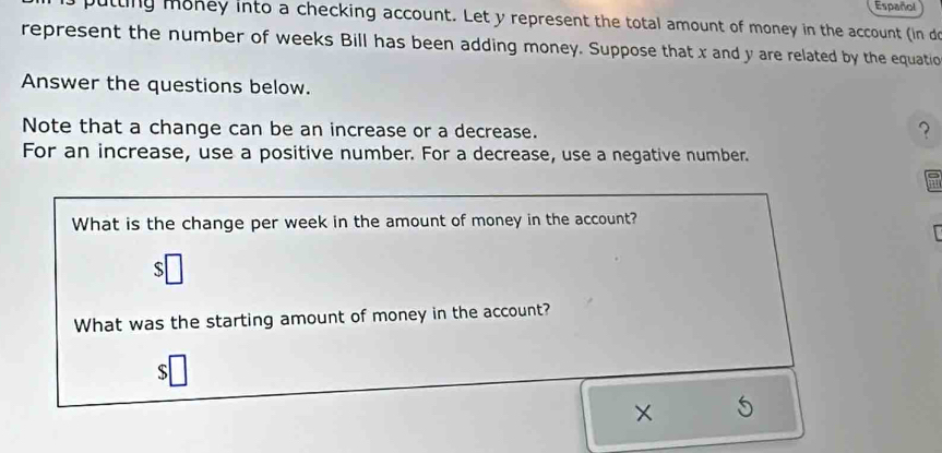 Español 
putting money into a checking account. Let y represent the total amount of money in the account (in d 
represent the number of weeks Bill has been adding money. Suppose that x and y are related by the equatio 
Answer the questions below. 
Note that a change can be an increase or a decrease. 
？ 
For an increase, use a positive number. For a decrease, use a negative number. 
What is the change per week in the amount of money in the account? 
S 
What was the starting amount of money in the account? 
S 
×