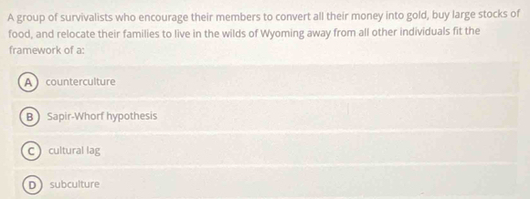 A group of survivalists who encourage their members to convert all their money into gold, buy large stocks of
food, and relocate their families to live in the wilds of Wyoming away from all other individuals fit the
framework of a:
A counterculture
B Sapir-Whorf hypothesis
C cultural lag
Dsubculture