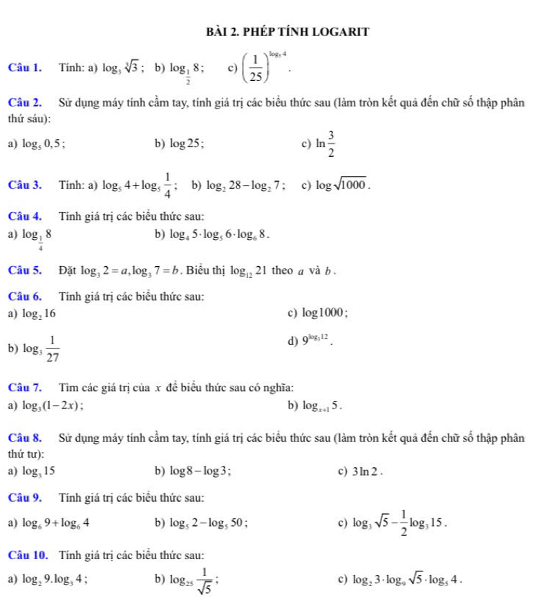 phép tÍnH logarIt
Câu 1. Tính: a) log _3sqrt[3](3); b) log _ 1/2 8 c) ( 1/25 )^log _54.
Câu 2.  Sử dụng máy tính cầm tay, tính giá trị các biểu thức sau (làm tròn kết quả đến chữ số thập phân
thứ sáu):
a) log _50,5; b) log 25; c) ln  3/2 
Câu 3. Tính: a) log _54+log _5 1/4 ; b) log _228-log _27 ； c) log sqrt(1000).
Câu 4. Tính giá trị các biểu thức sau:
a) log _ 1/4 8
b) log _45· log _56· log _68.
Câu 5. Đặt log _32=a,log _37=b. Biểu thị log _1221 theo a vdot ab.
Câu 6. Tính giá trị các biểu thức sau:
a) log _216 c) log 1000.
b) log _3 1/27 
d) 9^(log _3)12.
Câu 7. Tìm các giá trị của x đề biểu thức sau có nghĩa:
a) log _3(1-2x) : b) log _x+15.
Câu 8. Sử dụng máy tính cầm tay, tính giá trị các biểu thức sau (làm tròn kết quả đến chữ số thập phân
thứ tư):
a) log _315 b) log 8-log 3; c) 3ln 2.
Câu 9. Tính giá trị các biểu thức sau:
a) log _69+log _64 b) log _52-log _550 : c) log _3sqrt(5)- 1/2 log _315.
Câu 10. Tính giá trị các biểu thức sau:
a) log _29.log _34 : b) log _25 1/sqrt(5)  : c) log _23· log _9sqrt(5)· log _54.