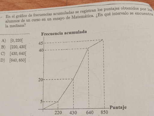 “ En el gráfico de frecuencias acumuladas se registran los puntajes obtenidos por los
alumnos de un curso en un ensayo de Matemática. ¿En qué intervalo se encuentra
la mediana?
Frecuencia acumulada
A) [0,220[
B) [220,430[
C) [430,640[
D) [640,850]
220 430 640 850