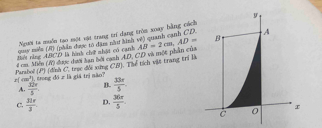 Người ta muốn tạo một vật trang trí dạng tròn xoay bằng cách
quay miền (R) (phần được tô đậm như hình vẽ) quanh cạnh CD.
4 cm. Miền (R) được dưới hạn bởi cạnh AD, CD và một phần của AB=2cm, AD=
Biết rằng ABCD là hình chữ nhật có cạnh
Parabol (P) (đỉnh C, trục đổi xứng CB). Thể tích vật trang trí là
x(cm^3) , trong đó x là giá trị nào?
A.  32π /5 .
B.  33π /5 .
C.  31π /3 .
D.  36π /5 .