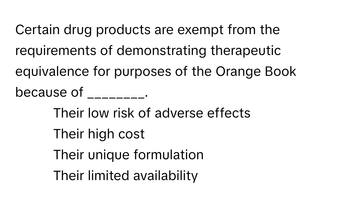 Certain drug products are exempt from the requirements of demonstrating therapeutic equivalence for purposes of the Orange Book because of ________.

1) Their low risk of adverse effects 
2) Their high cost 
3) Their unique formulation 
4) Their limited availability