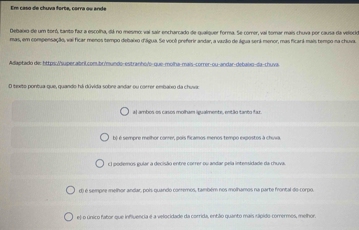 Em caso de chuva forte, corra ou ande
Debaixo de um toró, tanto faz a escolha, dá no mesmo: vai sair encharcado de qualquer forma. Se correr, vai tomar mais chuva por causa da velocid
mas, em compensação, vai ficar menos tempo debaixo d'água. Se você preferir andar, a vazão de água será menor, mas ficará mais tempo na chuva.
Adaptado de: https://super.abril.com.br/mundo-estranho/o-que-molha-mais-correr-ou-andar-debaixo-da-chuva.
O texto pontua que, quando há dúvida sobre andar ou correr embaixo da chuva:
a) ambos os casos molham igualmente, então tanto faz.
b) é sempre melhor correr, pois ficamos menos tempo expostos à chuva.
c) podemos guiar a decisão entre correr ou andar pela intensidade da chuva.
d) é sempre melhor andar, pois quando corremos, também nos molhamos na parte frontal do corpo.
e) o único fator que influencia é a velocidade da corrida, então quanto mais rápido corrermos, melhor.