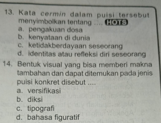 Kata cermin dalam puisi tersebut
menyimbolkan tentang .... HOTS
a. pengakuan dosa
b. kenyataan di dunia
c. ketidakberdayaan seseorang
d. identitas atau refleksi diri seseorang
14. Bentuk visual yang bisa memberi makna
tambahan dan dapat ditemukan pada jenis
puisi konkret disebut ....
a. versifikasi
b. diksi
c. tipografi
d. bahasa figuratif