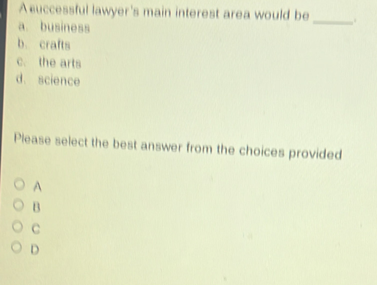 A cuccessful lawyer's main interest area would be _.
a. business
b. crafts
c. the arts
d. science
Please select the best answer from the choices provided
A
B
C
D