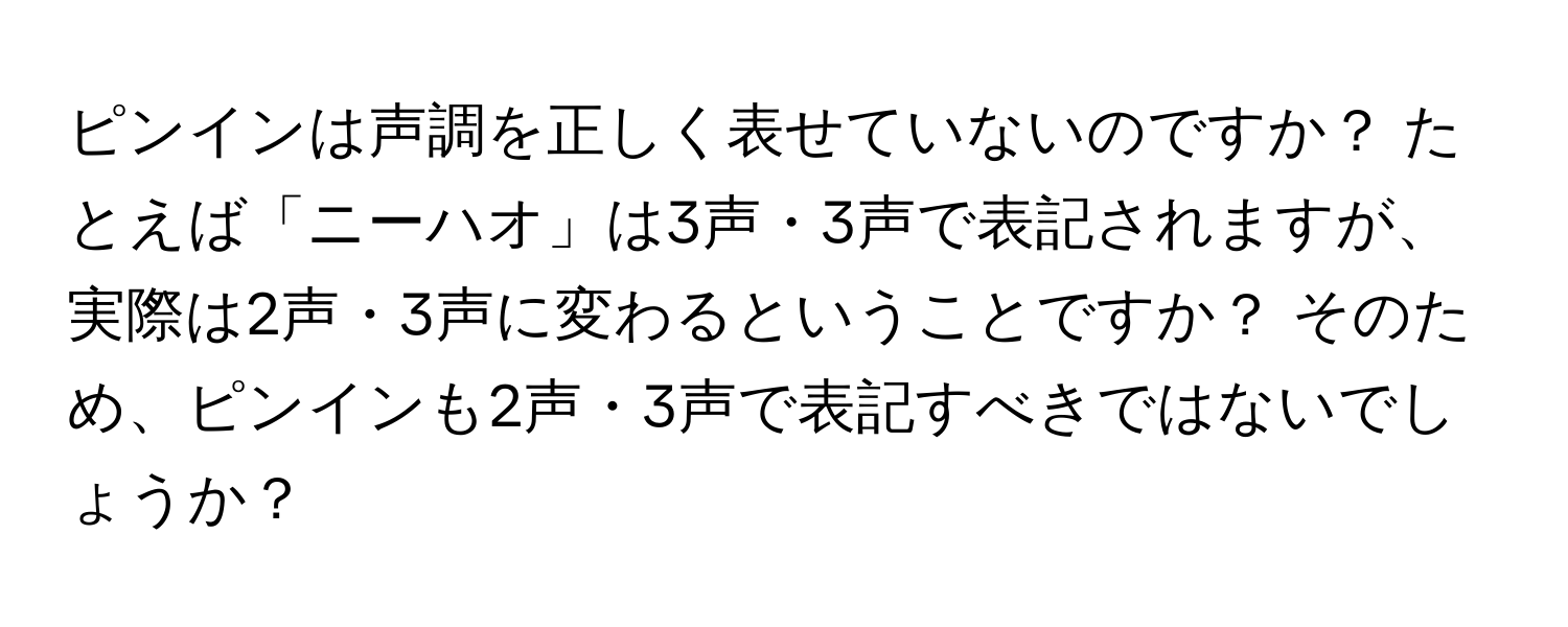 ピンインは声調を正しく表せていないのですか？ たとえば「ニーハオ」は3声・3声で表記されますが、実際は2声・3声に変わるということですか？ そのため、ピンインも2声・3声で表記すべきではないでしょうか？