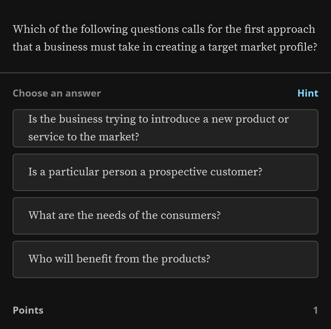 Which of the following questions calls for the first approach
that a business must take in creating a target market profile?
Choose an answer Hint
Is the business trying to introduce a new product or
service to the market?
Is a particular person a prospective customer?
What are the needs of the consumers?
Who will benefit from the products?
Points 1