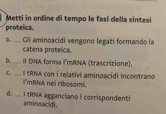 Metti in ordine di tempo le fasi della sintesi 
proteica. 
a. _Gli aminoacidi vengono legati formando la 
catena proteica. 
b. _Il DNA forma l’mRNA (trascrizione). 
C. _I tRNA con i relativi aminoacidi incontrano 
I’mRNA nei ribosomi. 
d. _I tRNA agganciano i corrispondenti 
aminoacidi.