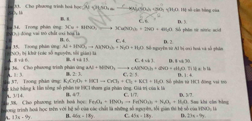 iu 33. Cho phương trình hoá học: 2Al+_0H_2SO_4omega _ Al_2(SO_4)_3+2SO_2+_0H_2O. Hệ số cân bằng của
s D 4 là
4. B. 8. C. 6. D. 3.
u 34. Trong phản ứng: 3Cu+8HNO_3to 3Cu(NO_3)_2+2NO+4H_2O. Số phân tử nitric acid
IN O_3) đóng vai trò chất oxi hóa là
8 B. 6. C. 4.
D. 2.
âu 35. Trong phản ứng: Al+HNO_3to Al(NO_3)_3+N_2O+H_2O Đ. Số nguyên tử Al bị oxi hoá và số phân
H NO_3 bị khử (các số nguyên, tối giản) là
A. 8 và 6. B. 4 và 15. C. 4 và 3. D. 8 và 30.
ân 36. Cho phương trình phản ứng aAl+bHNO_3to cAl(NO_3)_3+dNO+eH_2O.  Ti lệ a: b là
B. 2:3.
A. 1:3. C. 2:5. D. 1:4.
au 37. Trong phản ứng: K_2Cr_2O_7+HClto CrCl_3+Cl_2+KCl+H_2O ố phân tử HCl đóng vai trò
hất khử bằng k lần tổng số phân tử HCl tham gia phản ứng. Giá trị của k là
A. 3/14. B. 4/7. C. 1/7. D. 3/7.
âu 38. Cho phương trình hoá học: Fe_3O_4+HNO_3to Fe(NO_3)_3+N_xO_y+H_2O. Sau khi cân bằng
hương trình hoá học trên với hệ số của các chất là những số nguyên, tối giản thì hệ số của HNO_3 là
B.
A. 13x-9y. 46x-18y. C. 45x-18y. D. 23x-9y.