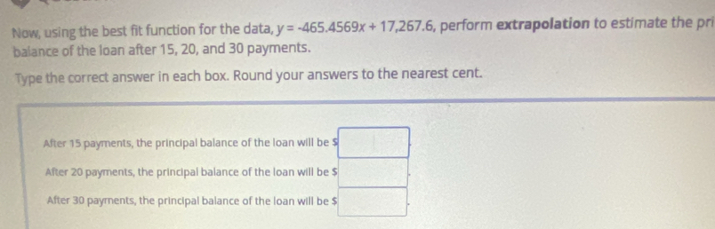 Now, using the best fit function for the data, y=-465.4569x+17,267.6 , perform extrapolation to estimate the pri
balance of the loan after 15, 20, and 30 payments.
Type the correct answer in each box. Round your answers to the nearest cent.
After 15 payments, the principal balance of the loan will be $ □
After 20 payments, the principal balance of the loan will be $ (-2y-1,1)
After 30 payments, the principal balance of the loan will be $ □.