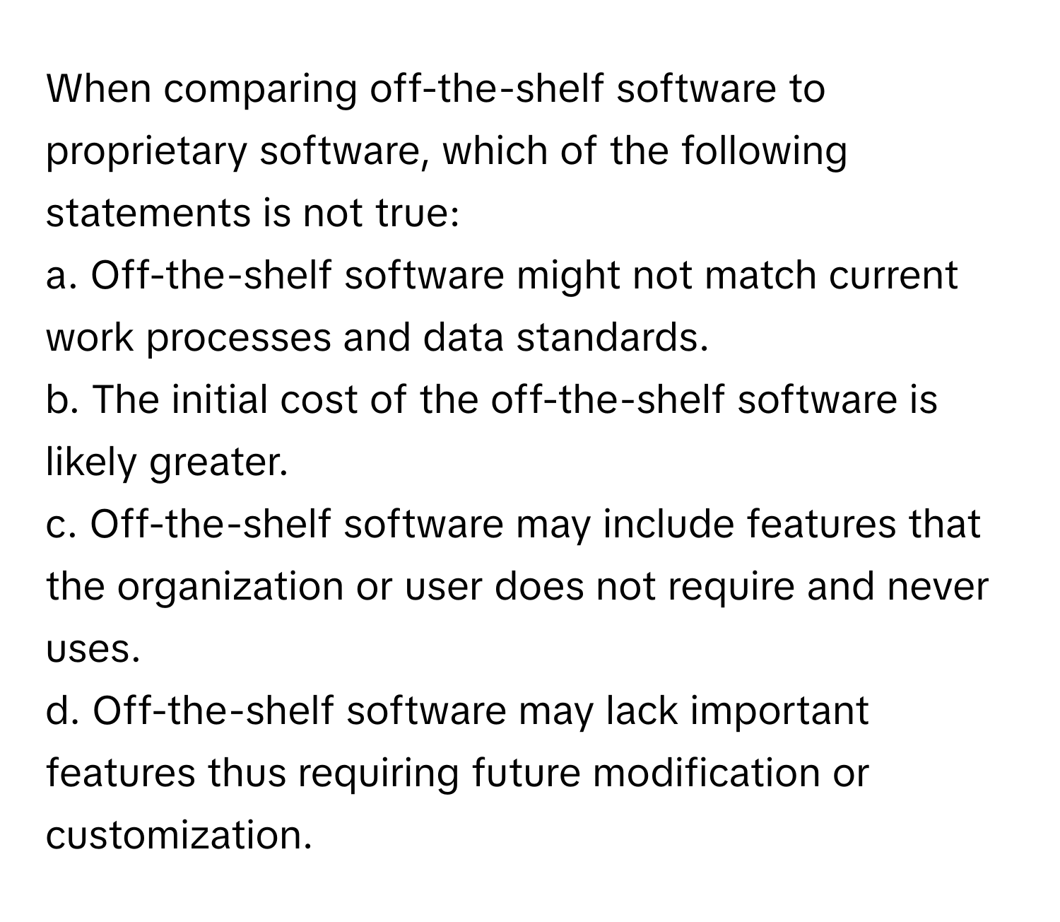 When comparing off-the-shelf software to proprietary software, which of the following statements is not true:

a. Off-the-shelf software might not match current work processes and data standards.
b. The initial cost of the off-the-shelf software is likely greater.
c. Off-the-shelf software may include features that the organization or user does not require and never uses.
d. Off-the-shelf software may lack important features thus requiring future modification or customization.